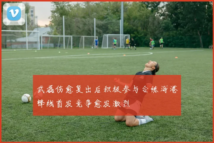 武磊伤愈复出后积极参与合练海港锋线首发竞争愈发激烈