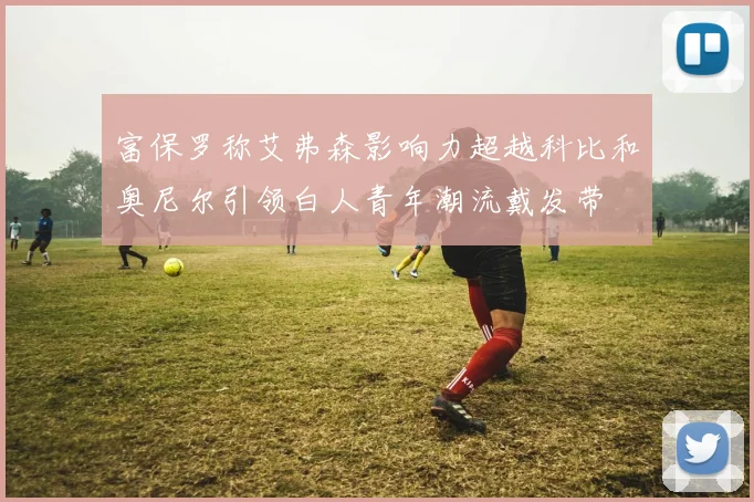 富保罗称艾弗森影响力超越科比和奥尼尔引领白人青年潮流戴发带