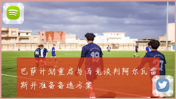 巴萨计划重启与马竞谈判阿尔瓦雷斯并准备备选方案